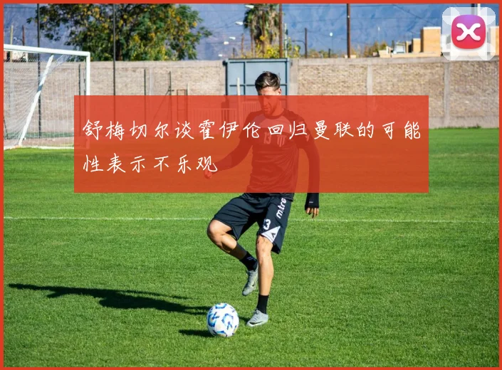 舒梅切尔谈霍伊伦回归曼联的可能性表示不乐观