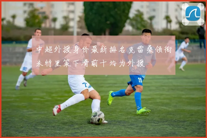 中超外援身价最新排名克雷桑领衔米特里策下滑前十均为外援