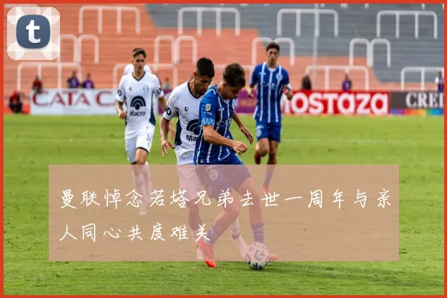 曼联悼念若塔兄弟去世一周年与亲人同心共度难关