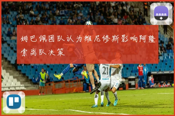 姆巴佩团队认为维尼修斯影响阿隆索离队决策
