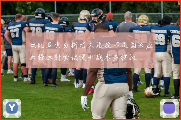坎比亚索分析尤文进攻不足国米应加强远射尝试提升战术多样性