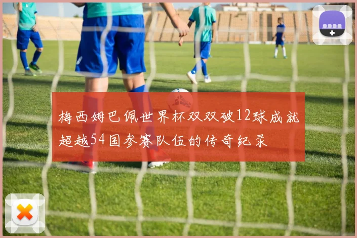 梅西姆巴佩世界杯双双破12球成就超越54国参赛队伍的传奇纪录
