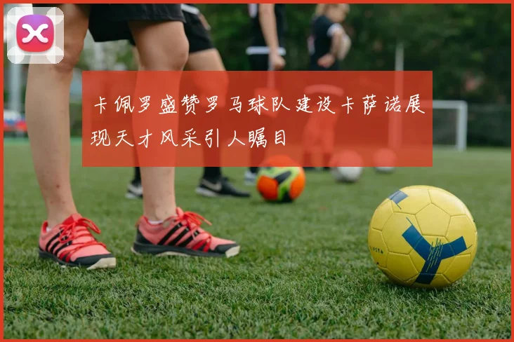 卡佩罗盛赞罗马球队建设卡萨诺展现天才风采引人瞩目