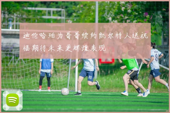 迪伦哈珀为哥哥续约凯尔特人送祝福期待未来更辉煌表现