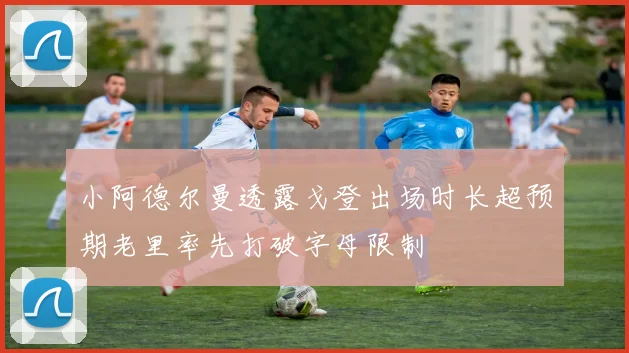 小阿德尔曼透露戈登出场时长超预期老里率先打破字母限制