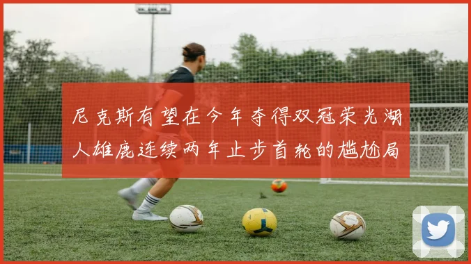 尼克斯有望在今年夺得双冠荣光湖人雄鹿连续两年止步首轮的尴尬局面