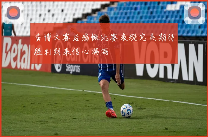 黄博文赛后感慨比赛表现完美期待胜利到来信心满满
