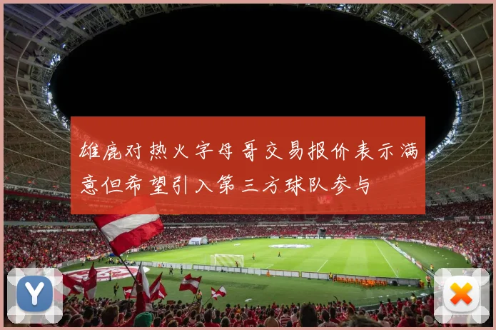 雄鹿对热火字母哥交易报价表示满意但希望引入第三方球队参与