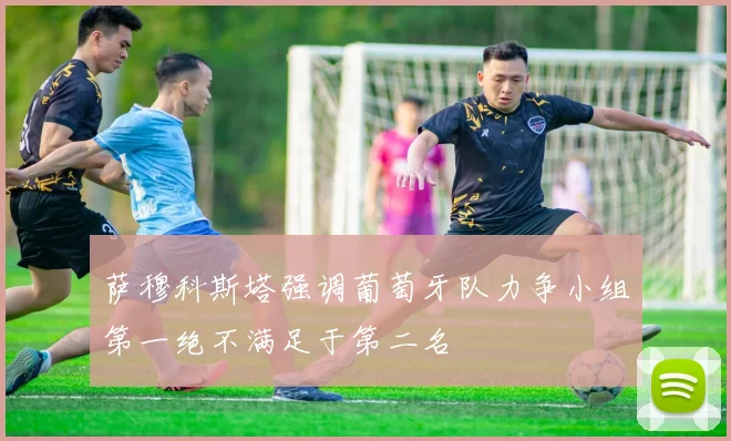 萨穆科斯塔强调葡萄牙队力争小组第一绝不满足于第二名