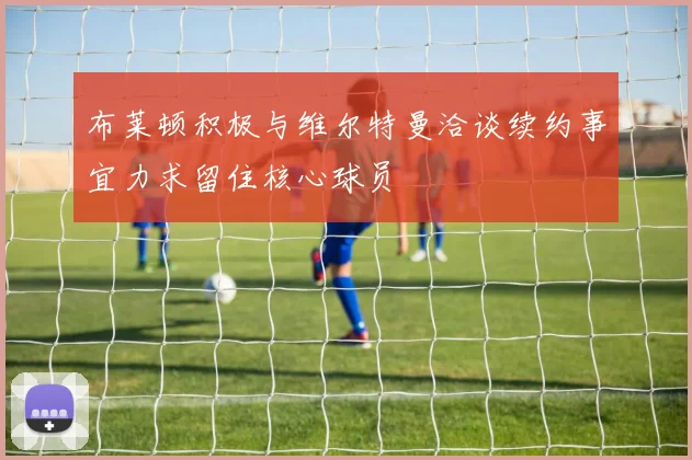 布莱顿积极与维尔特曼洽谈续约事宜力求留住核心球员