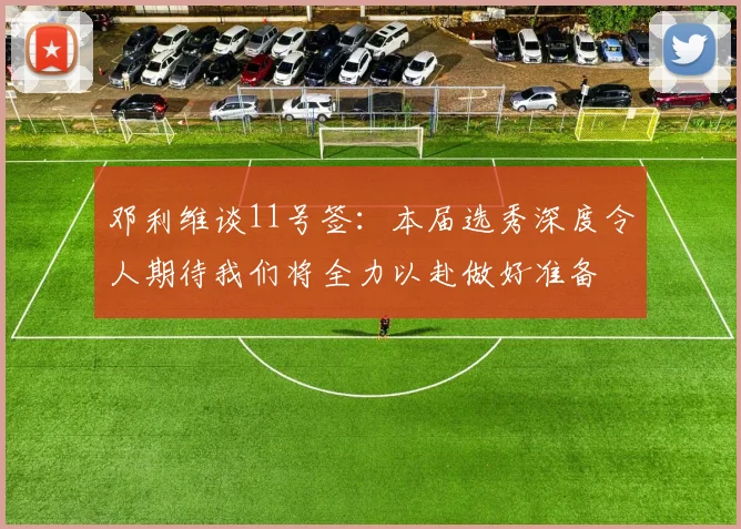 邓利维谈11号签：本届选秀深度令人期待我们将全力以赴做好准备
