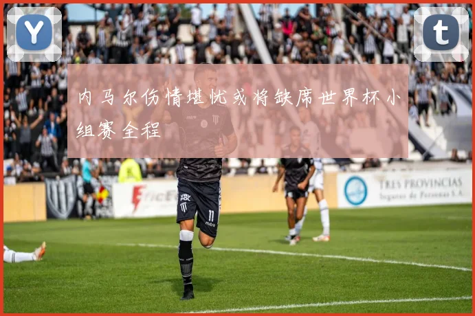 内马尔伤情堪忧或将缺席世界杯小组赛全程