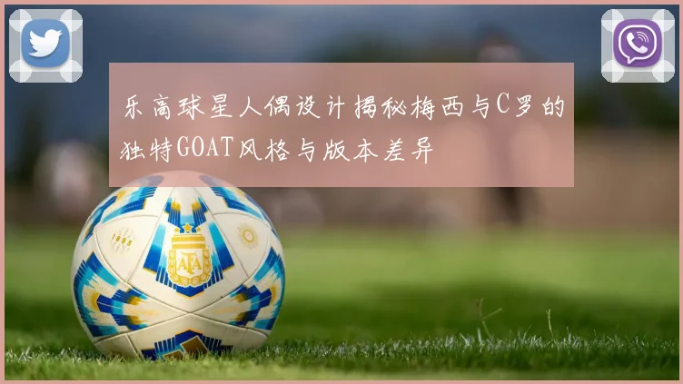 乐高球星人偶设计揭秘梅西与C罗的独特GOAT风格与版本差异