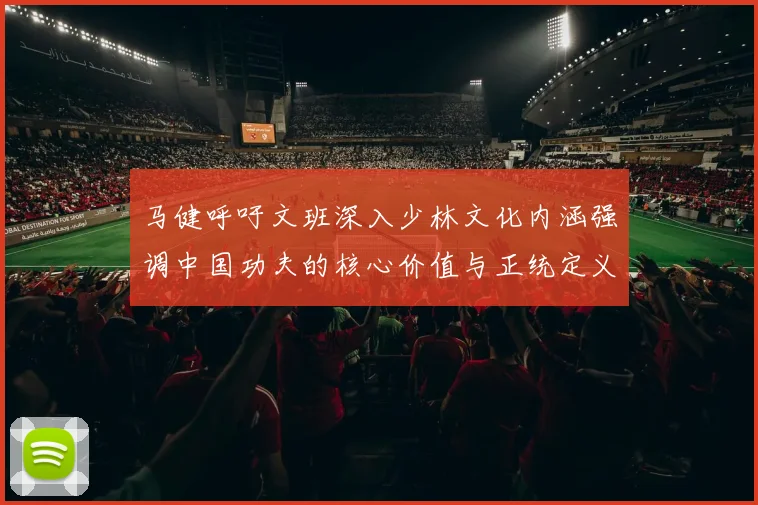 马健呼吁文班深入少林文化内涵强调中国功夫的核心价值与正统定义