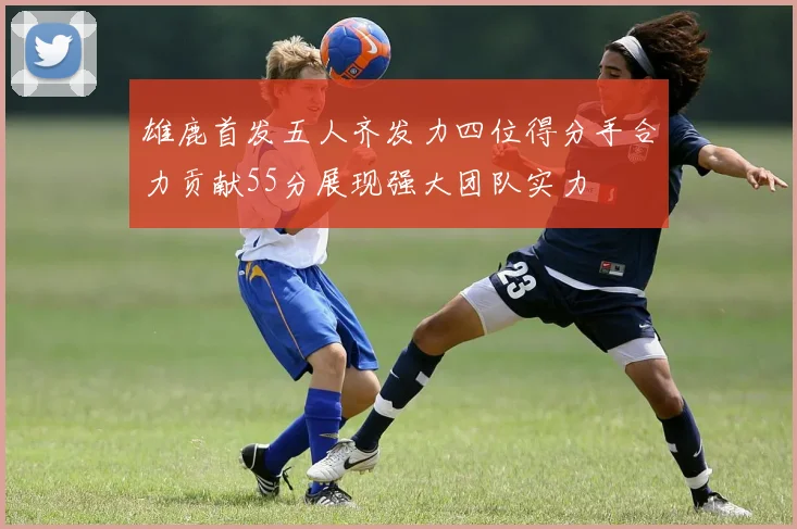 雄鹿首发五人齐发力四位得分手合力贡献55分展现强大团队实力