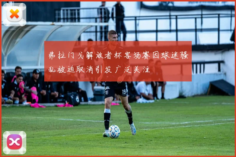 弗拉门戈解放者杯客场赛因球迷骚乱被迫取消引发广泛关注