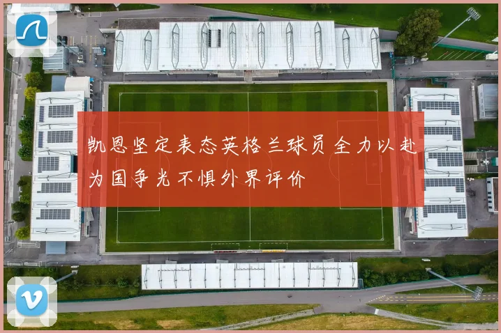 凯恩坚定表态英格兰球员全力以赴为国争光不惧外界评价