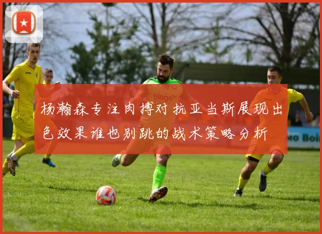 杨瀚森专注肉搏对抗亚当斯展现出色效果谁也别跳的战术策略分析