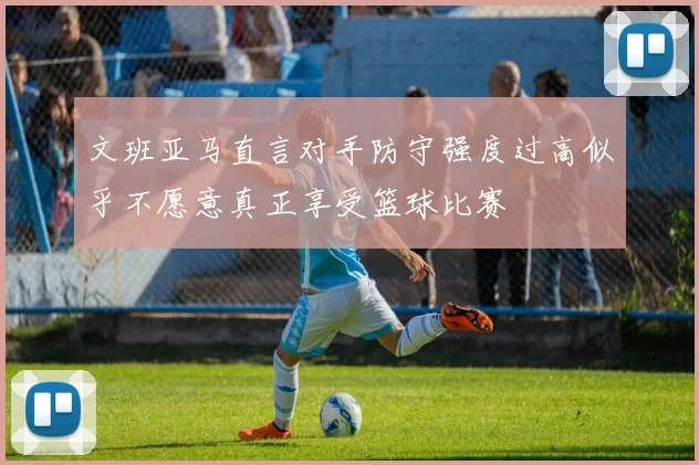文班亚马直言对手防守强度过高似乎不愿意真正享受篮球比赛